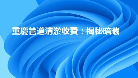 重慶管道清淤收費：揭秘暗藏的驚人價格！